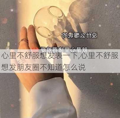 心里不舒服想发表一下,心里不舒服想发朋友圈不知道怎么说